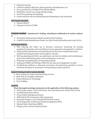  Chemical cleaning.
 Catalyst Loading in Reformer, Hydro-generator, Desulphurisers, etc.
 Dry out & Boil out of FURNACE & STEAM DRUM.
 Distillation column trays fixing and leak testing.
 Punch list preparing and updating.
 Unsafe and near miss area identifying and eliminating for safe work place.
DCS System Handled:
 Emerson Delta V
 Yokogawa Centum CS 3000
Catalysts handled: Experienced in loading, unloading & stabilization of various catalysts
as
 Ni Catalyst (Alumina based Alkali activated Nickel Catalyst).
 CoMoX (Cobalt Molybdenum Oxide), Zno (Zinc Oxide) &Vanadium pent oxide (V2O5).
Job Responsibilities:
 Shift relieving and follow up of activities, continuous monitoring all running
equipment’s parameters and controlling of process parameters & equipment's condition.
 Abnormalities identification and reporting start & shut down of plant followed by
standard operating procedure and emergency activities.
 Shift log reporting and follow up maintenance activities for isolation and normalizing to
process then Maintaining safety and housekeeping in work area.
 Preparing and updating the unit operating manuals
 Studying of P&IDs and Writing of SOPs for safe start-up of equipment’s or plant.
 Troubleshoots problems or abnormal occurrences and optimizing operation to ensure
minimum disruption to production. Giving training to junior operators.
Special Training & safety courses attended:
 Basic training on usage of personal safety devices
 Mock drill on emergency attendance
 Human Relations & Psychology
 Team building.
SAFETY:
I have thorough knowledge and practice on the application of the following systems.
 Work permit system : Cold work Permit, Hot work Permit and Vehicle Entry Permit
 Confined Space Entry Permit
 Process Safety Management System
 JOSE (Job On Site Evaluation) / Risk Assessment
 Immediate Danger to Life & Health (IDLH) Work system
 Fire Extinguishers and Personal Protective Equipment (PPE)
 Material Safety Data Sheet (MSDS)
 Deluge system and Fire Hydrant System
 