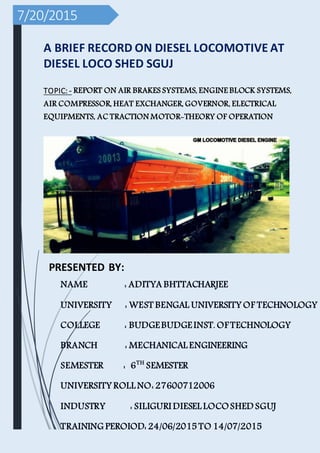 7/20/2015
A BRIEF RECORD ON DIESEL LOCOMOTIVE AT
DIESEL LOCO SHED SGUJ
TOPIC: - REPORT ON AIR BRAKES SYSTEMS, ENGINE BLOCK SYSTEMS,
AIR COMPRESSOR, HEAT EXCHANGER, GOVERNOR, ELECTRICAL
EQUIPMENTS, AC TRACTION MOTOR-THEORY OF OPERATION
PRESENTED BY:
NAME : ADITYA BHTTACHARJEE
UNIVERSITY : WEST BENGAL UNIVERSITY OF TECHNOLOGY
COLLEGE : BUDGEBUDGEINST. OF TECHNOLOGY
BRANCH : MECHANICAL ENGINEERING
SEMESTER : 6TH
SEMESTER
UNIVERSITY ROLL NO: 27600712006
INDUSTRY : SILIGURI DIESEL LOCOSHED SGUJ
TRAINING PEROIOD: 24/06/2015 TO 14/07/2015
 