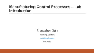 Manufacturing Control Processes – Lab
Introduction
Xiangzhen Sun
Teaching Assistant
xs14@my.fsu.edu
COE A213
 