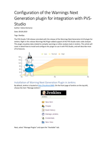 Configuration of the Warnings Next
Generation plugin for integration with PVS-
Studio
Author: Valery Komarov
Date: 09.09.2019
Tags: DevOps
The PVS-Studio 7.04 release coincided with the release of the Warnings Next Generation 6.0.0 plugin for
Jenkins. Right in this release Warnings NG Plugin added support of the PVS-Studio static code analyzer.
This plugin visualizes data related to compiler warnings or other analysis tools in Jenkins. This article will
cover in detail how to install and configure this plugin to use it with PVS-Studio, and will describe most
of its features.
Installation of Warning Next Generation Plugin in Jenkins
By default, Jenkins is located at http://localhost:8080. On the front page of Jenkins on the top left,
choose the item "Manage Jenkins":
Next, select "Manage Plugins" and open the "Available" tab:
 