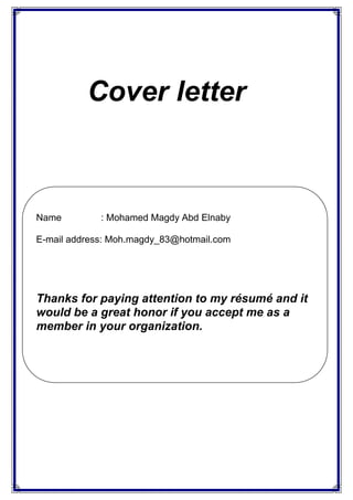 Cover letter
Name : Mohamed Magdy Abd Elnaby
E-mail address: Moh.magdy_83@hotmail.com
Thanks for paying attention to my résumé and it
would be a great honor if you accept me as a
member in your organization.
 
