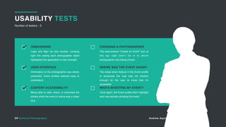 DP Demand Photography Andrew Aquino andrew@totemv.com
USABILITY TESTS
Number of testers - 3
11
Login and Sign Up was intuitive. Jumping
right into seeing each photographer talent
highlighted the application’s main strength.
ONBOARDING
Information on the photographer was clearly
presented. Event profiles seemed easy to
understand.
USER INTERFACE
Being able to view, share, or download the
photos while the event is active was a major
plus.
CONTENT ACCESSIBILITY
The ever-present “Create an Event” icon at
the top right didn’t tie in to which
photographer was being chosen.
CHOOSING A PHOTOGRAPHER
The swipe down feature in the Event profile
to showcase the map was not intuitive
enough for the user to know that it’s
accessible.
WHERE WAS THE EVENT AGAIN?
Once again, the Event profile didn’t highlight
who was actually shooting the event.
WHO’S SHOOTING MY EVENT?
 