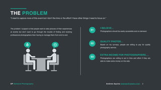 DP Demand Photography Andrew Aquino andrew@totemv.com
THE PROBLEM
“I need to capture more of this event but I don’t the time or the effort! I have other things I need to focus on.”
2
Photographers should be easily accessible and on-demand.
I BELIEVE…The problem I suspect is that people want to take pictures of their experiences
at events but don’t want to go through the trouble of finding and booking
professional photographers then having to manage them from end to end.
Based on my surveys, people are willing to pay for quality
photography service.
QUALITY PHOTOS…
Photographers are willing to put in time and effort if they are
able to make extra money on the side.
EXTRA INCOME FOR PHOTOGRAPHERS….
01
02
03
 