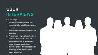 USER
INTERVIEWS
Key Findings:
1. Our service has to provide fast
bookings to be feasible as a source
of income.
2. Profiles should show capability and
reliability.
3. People were very excited about our
platform. It lowers the cost of
photography, and as a business
model it saves people time.
4. Have the photos directly accessible
in the app as the photos being
taken. (our moat)
 