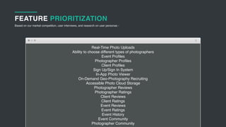 Real-Time Photo Uploads
Ability to choose different types of photographers
Event Proﬁles
Photographer Proﬁles
Client Proﬁles
Sign Up/Sign In System
In-App Photo Viewer
On-Demand Geo-Photography Recruiting
Accessible Photo Cloud Storage
Photographer Reviews
Photographer Ratings
Client Reviews
Client Ratings
Event Reviews
Event Ratings
Event History
Event Community
Photographer Community
FEATURE PRIORITIZATION
Based on our market competition, user interviews, and research on user personas -
 