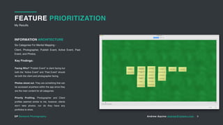 DP Demand Photography Andrew Aquino andrew@totemv.com
FEATURE PRIORITIZATION
My Results
9
Six Categories For Mental Mapping -
Client, Photographer, Publish Event, Active Event, Past
Event, and Photos.
INFORMATION ARCHITECTURE
Facing Who? “Publish Event” is client facing but
both the “Active Event” and “Past Event” should
be both the client and photographer facing.
Photos stood out. They are something that can
be accessed anywhere within the app since they
are the main content for all categories.
Priority Profiling. Photographer and Client
profiles seemed similar to me, however, clients
don’t take photos, nor do they have any
portfolios to show.
Key Findings:
 