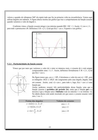 13
valores e quando ele ultrapassa 360º ela repete tudo que fez na primeira volta na circunferência. Vamos aqui
utilizar ângulos em radianos. A figura abaixo mostra um gráfico que traz o comportamento da função cosseno
quando variamos o valor do ângulo x.
Conforme vimos, a função cosseno atinge o seu máximo quando OB = OC = 1. Assim -1≤ cos x ≤ 1,
para todo x pertencente a R. Definimos f: R→ [-1, 1] tal que f(x) = cos x. Vejamos o seu gráfico.
V.2.1 – Particularidades da função cosseno
Vimos que por mais que variemos o valor de x entre os números reais, o cosseno de x está sempre
compreendido entre -1 e 1. Assim, definimos formalmente f: R→ [-1, 1] tal
que f(x) = cos x.
Da figura temos que, cos x = OP1; Calculamos o valor de cos(-x) = OP1, pois
os triângulos 3 1OP P e 4 1OP P são congruentes pelo caso ângulo, ângulo, lado
em comum. Assim, cos( ) cosx x− = , para todo x, logo, f(x) = cos x é uma
função par.
Assim, podemos resumir três particularidades dessa função, uma que a
função cosseno é periódica (de período 2π), outra que é função par e a
terceira é que a função seno é limitada (vale no máximo 1 e no mínimo -1).
Na tabela abaixo está sendo mostrado em que casos o cosseno assume valor
zero, 1 ou -1:
Forma dos ângulos Valores do cosseno
(2 ) ,x k k Zπ π= + ∈ cos 1x = −
(2 ),x k k Zπ= ∈ cos 1x =
,
2
x k k Z
π
π= + ∈ cos 0x =
 
