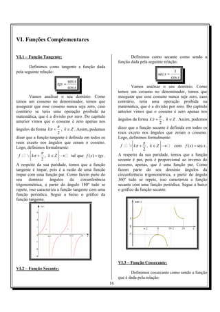 16
VI. Funções Complementares
VI.1 – Função Tangente;
Definimos como tangente a função dada
pela seguinte relação:
x
x
tgx
cos
sen
=
Vamos analisar o seu domínio. Como
temos um cosseno no denominador, temos que
assegurar que esse cosseno nunca seja zero, caso
contrário se teria uma operação proibida na
matemática, que é a divisão por zero. Do capítulo
anterior vimos que o cosseno é zero apenas nos
ângulos da forma ,
2
k k Z
π
π + ∈ . Assim, podemos
dizer que a função tangente é definida em todos os
reais exceto nos ângulos que zeram o cosseno.
Logo, definimos formalmente:
:  ,
2
f k k Z
π
π
 
+ ∈ → 
 
tal que ( )f x tgx= .
A respeito da sua paridade, temos que a função
tangente é ímpar, pois é a razão de uma função
ímpar com uma função par. Como fazem parte do
seu domínio ângulos da circunferência
trigonométrica, a partir do ângulo 180º tudo se
repete, isso caracteriza a função tangente com uma
função periódica. Segue a baixo o gráfico da
função tangente.
VI.2 – Função Secante;
Definimos como secante como sendo a
função dada pela seguinte relação:
1
sec
cos
x
x
=
Vamos analisar o seu domínio. Como
temos um cosseno no denominador, temos que
assegurar que esse cosseno nunca seja zero, caso
contrário, teria uma operação proibida na
matemática, que é a divisão por zero. Do capítulo
anterior vimos que o cosseno é zero apenas nos
ângulos da forma ,
2
k k Z
π
π + ∈ . Assim, podemos
dizer que a função secante é definida em todos os
reais exceto nos ângulos que zeram o cosseno.
Logo, definimos formalmente:
:  ,
2
f k k Z
π
π
 
+ ∈ → 
 
com ( ) secf x x= .
A respeito da sua paridade, temos que a função
secante é par, pois é proporcional ao inverso do
cosseno, apenas, que é uma função par. Como
fazem parte do seu domínio ângulos da
circunferência trigonométrica, a partir do ângulo
360º tudo se repete, isso caracteriza a função
secante com uma função periódica. Segue a baixo
o gráfico da função secante.
VI.3 – Função Cossecante;
Definimos cossecante como sendo a função
que é dada pela relação:
 