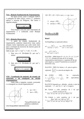 18
VI.6 – Relação Fundamental da Trigonometria;
Da figura acima, como o triângulo ∆OP1P3
é retângulo de lados sen(x), cos(x) e 1, podemos
aplicar o teorema de Pitágoras. Daí temos a
seguinte relação:
1sencos 22
=+ xx
Esta relação é uma das mais importantes da
trigonometria e é conhecida como Relação
Fundamental.
VI.7 – Relações Decorrentes;
A partir da relação fundamental da
trigonometria, podemos desenvolver duas outras
relações muito importantes que serão muito úteis
para a resolução de exercícios de maiores graus de
dificuldade: Veja!!!!
Sabe-se que: 1sencos 22
=+ xx (I) , ℜ∈∀ x .
1. Seja 0cos ≠x . Dividindo (I) por x2
cos
temos:
xxtg 22
sec1 =+
2. Seja 0sen ≠x . Dividindo (I) por x2
sen
temos:
xxg 22
seccos1cot =+
VI.8 – Localização da tangente, da secante, da
cossecante e da cotangente no circulo
trigonométrica;
Onde estão a tangente, secante, cossecante
e a cotangente no círculo trigonométrico?
1. CPtgx 2= ;
2. 2sec OPx = ;
Veja graficamente, que
podemos estabelecer
uma desigualdade importantíssima:
1 1 2 2 sen secPB PC PC PO x x tgx x< < < ⇒ < < <
3. 2cot DPgx = ;
4. 2seccos OPx = ;
Nível I
1-) Simplifique as expressões abaixo:
a-)
xsenxsenx
xsen
32
2
cos +
b-)
xxsenx
xxsenx
coscos
coscos
23
2
+
−
c-)
xsenxxsen
xsenxtg
422
22
cos +
−
2-) (UFRJ – 2000) Sejam O = ( 0 , 0 ) , P = ( 5 , 2 ) e P'
= ( 2 , 5 ) . Girando em torno de O, no sentido
trigonométrico (anti-horário), o segmento OP de um
certo ângulo q, o ponto P transforma-se no ponto P’.
Determine cosq.
3-) (UFES – 2002). Os valores ℜ∈x , para os quais a
expressão é o seno de um ângulo, são
4-) (UFBA – 1999) As expressões
xxsenx
x
4244
4
1
cos
1
Ee
cos
tg1
E =
−
−
= são equivalentes.
Justifique.
5-) (UFCE) Supondo tg a definida , calcule o valor da
expressão: ( 1 - sen2
a). ( 1 + tg2
a ) é igual a:
6-) Calcule o valor numérico de I tal que:
( ) º18cos30º2260cosº22cos
º18º30cosº30cos
23232
2
sensen
sen
I
+
−
=
7-) Calcule o valor numérico de I tal que:
( )
( ) º79cos30º63cos60cosº27cos
º79º360cosº360cos4
22222
2
sen
sen
I
nn
+
−
=
 