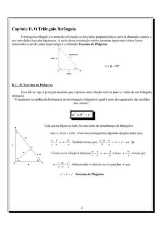 2
Capítulo II. O Triângulo Retângulo
O triângulo retângulo é construído utilizando-se dois lados perpendiculares entre si chamados catetos e
um outro lado chamado hipotenusa. A partir dessa construção muitos teoremas importantíssimos foram
construídos e um dos mais importantes é o chamado Teorema de Pitágoras.
º90=+ βα
II.1 – O Teorema de Pitágoras
Esse talvez seja o principal teorema que expressa uma relação métrica para os lados de um triângulo
retângulo.
“O quadrado da medida da hipotenusa de um triangulo retângulo é igual à soma dos quadrados das medidas
dos catetos”.
222
cba +=
Veja que na figura ao lado, há uma série de semelhanças de triângulos.
ABCCAEBEA ∆≈∆≈∆ . Com isso conseguimos algumas relações entre elas:
a
bc
h
a
b
c
h
=⇒= . Também temos que: amab
a
b
b
ma
−=⇒=
− 22
(I)
Uma terceira relação é dada por
b
ch
m
b
h
c
m
=⇒= . Como
a
bc
h = , temos que:
a
c
a
bc
b
c
m
2
. == . Substituindo o valor de m na equação (I) vem:
222
cba += Teorema de Pitágoras
 