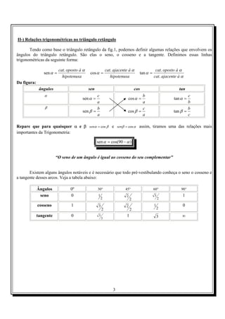 3
II-) Relações trigonométricas no triângulo retângulo
Tendo como base o triângulo retângulo da fig.1, podemos definir algumas relações que envolvem os
ângulos do triângulo retângulo. São elas o seno, o cosseno e a tangente. Definimos essas linhas
trigonométricas da seguinte forma:
hipotenusa
àopostocat α
α
.
sen =
hipotenusa
àajacentecat α
α
.
cos =
α
α
α
àajacentecat
àopostocat
.
.
tan =
Da figura:
ângulos sen cos tan
α
a
c
=αsen
a
b
=αcos
b
c
=αtan
β
a
b
=βsen
a
c
=βcos
c
b
=βtan
Repare que para quaisquer α e β βα cos=sen e αβ cos=sen assim, tiramos uma das relações mais
importantes da Trigonometria:
)90cos(sen αα −=
“O seno de um ângulo é igual ao cosseno do seu complementar”
Existem alguns ângulos notáveis e é necessário que todo pré-vestibulando conheça o seno o cosseno e
a tangente desses arcos. Veja a tabela abaixo:
Ângulos 0º °30 °45 °60 °90
seno 0 1
2 2
2
2
3 1
cosseno 1
2
3
2
2
2
1 0
tangente 0
3
3 1 3 ∞
 