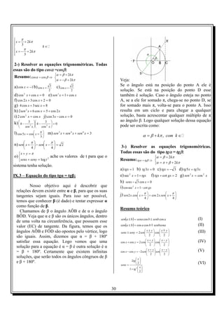 30
2
3
2
3
x k
k
x k
π
π
π
π

= +
∈
 = − +

2-) Resolver as equações trigonométricas. Todas
essas são do tipo cosα =cosβ:
Resumo: ⇒= βα coscos



+−=
+=
πβα
πβα
k
k
2
2
a) 1cos −=x b)
2
3
cos =x c)
2
2
cos =x
d) 0coscos2
=+ xx e) xxsen cos12
+=
f) 02cos32cos =++ xx
g) 8sec3cos4 =+ xx
h) xxxsen 2cos5cos62 2
+=+
i) xx coscos2 2
= j) 0cos3cos =− xx
k) 0
cos
3
4
3
4 22
=





−





−
xxsen
l) 





+=
3
cos5cos
π
xx m) 3642
=++ xsenxsenxsen
n) 2
44
=





−−





+
ππ
xsenxsen
o)



=+
=+
2
log tsenysenx
yx π
ache os valores de t para que o
sistema tenha solução.
IX.3 – Equação do tipo tgα = tgβ;
Nosso objetivo aqui é descobrir que
relações devem existir entre α e β, para que os suas
tangentes sejam iguais. Para isso ser possível,
temos que conhecer β (é dado) e tentar expressar α
como função de β.
Chamamos de β o ângulo AÔB e de α o ângulo
BÔD. Veja que α e β são os únicos ângulos, dentro
de uma volta na circunferência, que possuem esse
valor (EC) de tangente. Da figura, temos que os
ângulos AÔB e FÔD são opostos pelo vértice, logo
são iguais. Assim, dizemos que α = β + 180º
satisfaz essa equação. Logo vemos que uma
solução para a equação é α = β é outra solução é α
= β + 180º. Certamente que existem infinitas
soluções, que serão todos os ângulos côngruos de β
e β + 180º.
Veja:
Se o ângulo está na posição do ponto A ele é
solução. Se está na posição do ponto D esse
também é solução. Caso o ângulo esteja no ponto
A, se a ele for somado π, chega-se no ponto D, se
for somado mais π, volta-se para o ponto A. Isso
resulta em um ciclo e para chegar a qualquer
solução, basta acrescentar qualquer múltiplo de π
ao ângulo β. Logo qualquer solução dessa equação
pode ser escrita como:
,k com kα β π= + ∈
3-) Resolver as equações trigonométricas.
Todas essas são do tipo tgα = tgβ:
Resumo: ⇒= βα tgtg



++=
+=
πβπα
πβα
k
k
2
2
a) 1=tgx b) 03 =xtg c) 3−=tgx d) xtgxtg 35 =
e) tgxx +=1sec2
f) 2cot =+ gxtgx g) xxsen 22
cos=
h) 0cos3 =− xsenx
i) gxx cot1seccos 2
−=
j) 





+=





+
4
.2cos
4
cos.2
ππ
xsenxxxsen
Resumo teórico
( ) asenbbsenabasen coscos ±=± (I)
( ) senbsenababa mcoscoscos =± (II)











 ±
=±
2
cos
2
2
yxyx
sensenysenx
m (III)





 −





 +
=+
2
cos
2
cos2coscos
yxyx
yx (IV)





 −





 +
−=−
22
2coscos
yx
sen
yx
senyx (V)






+






=
2
1
2
2
2 x
tg
x
tg
senx
(VI)
 