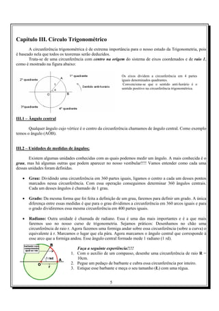 5
Capítulo III. Círculo Trigonométrico
A circunferência trigonométrica é de extrema importância para o nosso estudo da Trigonometria, pois
é baseado nela que todos os teoremas serão deduzidos.
Trata-se de uma circunferência com centro na origem do sistema de eixos coordenados e de raio 1,
como é mostrado na figura abaixo:
III.1 – Ângulo central
Qualquer ângulo cujo vértice é o centro da circunferência chamamos de ângulo central. Como exemplo
temos o ângulo (AÔB).
III.2 – Unidades de medidas de ângulos;
Existem algumas unidades conhecidas com as quais podemos medir um ângulo. A mais conhecida é o
grau, mas há algumas outras que podem aparecer no nosso vestibular!!!! Vamos entender como cada uma
dessas unidades foram definidas.
• Grau: Dividindo uma circunferência em 360 partes iguais, ligamos o centro a cada um desses pontos
marcados nessa circunferência. Com essa operação conseguimos determinar 360 ângulos centrais.
Cada um desses ângulos é chamado de 1 grau.
• Grado: Da mesma forma que foi feita a definição de um grau, faremos para definir um grado. A única
diferença entre essas medidas é que para o grau dividimos a circunferência em 360 arcos iguais e para
o grado dividiremos essa mesma circunferência em 400 partes iguais.
• Radiano: Outra unidade é chamada de radiano. Essa é uma das mais importantes e é a que mais
faremos uso no nosso curso de trigonometria. Sejamos práticos: Desenhamos no chão uma
circunferência de raio r. Agora fazemos uma formiga andar sobre essa circunferência (sobre a curva) o
equivalente à r. Marcamos o lugar que ela pára. Agora marcamos o ângulo central que corresponde à
esse arco que a formiga andou. Esse ângulo central formado mede 1 radiano (1 rd).
Faça a seguinte experiência!!!!
1. Com o auxílio de um compasso, desenhe uma circunferência de raio R =
10cm.
2. Pegue um pedaço de barbante e cubra essa circunferência por inteiro.
3. Estique esse barbante e meça o seu tamanho (L) com uma régua.
Os eixos dividem a circunferência em 4 partes
iguais denominados quadrantes.
Convenciona-se que o sentido anti-horário é o
sentido positivo na circunferência trigonométrica.
 