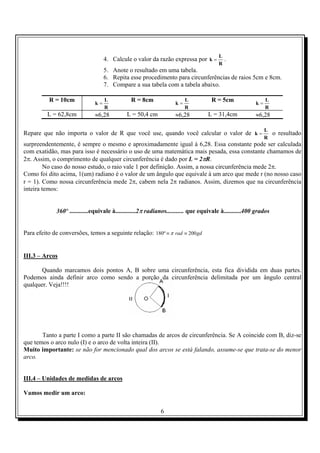 6
4. Calcule o valor da razão expressa por
R
L
k = .
5. Anote o resultado em uma tabela.
6. Repita esse procedimento para circunferências de raios 5cm e 8cm.
7. Compare a sua tabela com a tabela abaixo.
R = 10cm
R
L
k =
R = 8cm
R
L
k =
R = 5cm
R
L
k =
L = 62,8cm ≈6,28 L = 50,4 cm ≈6,28 L = 31,4cm ≈6,28
Repare que não importa o valor de R que você use, quando você calcular o valor de
R
L
k = o resultado
surpreendentemente, é sempre o mesmo e aproximadamente igual à 6,28. Essa constante pode ser calculada
com exatidão, mas para isso é necessário o uso de uma matemática mais pesada, essa constante chamamos de
2π. Assim, o comprimento de qualquer circunferência é dado por L = 2πR.
No caso do nosso estudo, o raio vale 1 por definição. Assim, a nossa circunferência mede 2π.
Como foi dito acima, 1(um) radiano é o valor de um ângulo que equivale à um arco que mede r (no nosso caso
r = 1). Como nossa circunferência mede 2π, cabem nela 2π radianos. Assim, dizemos que na circunferência
inteira temos:
º360 ............equivale à.............2π radianos........... que equivale à...........400 grados
Para efeito de conversões, temos a seguinte relação: gdrad 200º180 ≡≡ π
III.3 – Arcos
Quando marcamos dois pontos A, B sobre uma circunferência, esta fica dividida em duas partes.
Podemos ainda definir arco como sendo a porção da circunferência delimitada por um ângulo central
qualquer. Veja!!!!
Tanto a parte I como a parte II são chamadas de arcos de circunferência. Se A coincide com B, diz-se
que temos o arco nulo (I) e o arco de volta inteira (II).
Muito importante: se não for mencionado qual dos arcos se está falando, assume-se que trata-se do menor
arco.
III.4 – Unidades de medidas de arcos
Vamos medir um arco:
 