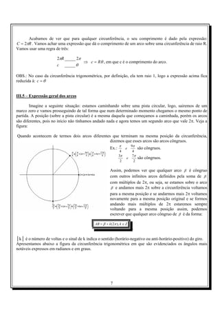 7
Acabamos de ver que para qualquer circunferência, o seu comprimento é dado pela expressão:
RC π2= . Vamos achar uma expressão que dá o comprimento de um arco sobre uma circunferência de raio R.
Vamos usar uma regra de três:
θ
ππ
_____
2_____2
c
R
⇒ θRc = , em que c é o comprimento do arco.
OBS.: No caso da circunferência trigonométrica, por definição, ela tem raio 1, logo a expressão acima fica
reduzida à: θ=c
III.5 – Expressão geral dos arcos
Imagine a seguinte situação: estamos caminhando sobre uma pista circular, logo, sairemos de um
marco zero e vamos prosseguindo de tal forma que num determinado momento chegamos o mesmo ponto de
partida. A posição (sobre a pista circular) é a mesma daquela que começamos a caminhada, porém os arcos
são diferentes, pois no início não tínhamos andado nada e agora temos um segundo arco que vale 2π. Veja a
figura:
Quando acontecem de termos dois arcos diferentes que terminam na mesma posição da circunferência,
dizemos que esses arcos são arcos côngruos.
Ex.:
4
9
4
ππ
e são côngruos.
2
7
2
3 ππ
e são côngruos.
Assim, podemos ver que qualquer arco β é côngruo
com outros infinitos arcos definidos pela soma de β
com múltiplos de 2π, ou seja, se estamos sobre o arco
β e andamos mais 2π sobre a circunferência voltamos
para a mesma posição e se andarmos mais 2π voltamos
novamente para a mesma posição original e se formos
andando mais múltiplos de 2π estaremos sempre
voltando para a mesma posição assim, podemos
escrever que qualquer arco côngruo de β é da forma:
ZkkAB ∈+= ),2( πβ
.
│k│ é o número de voltas e o sinal de k indica o sentido (horário-negativo ou anti-horário-positivo) do giro.
Apresentamos abaixo a figura da circunferência trigonométrica em que são evidenciados os ângulos mais
notáveis expressos em radianos e em graus.
 