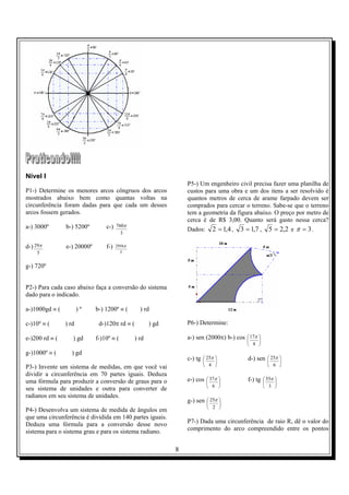8
Nível I
P1-) Determine os menores arcos côngruos dos arcos
mostrados abaixo bem como quantas voltas na
circunferência foram dadas para que cada um desses
arcos fossem gerados.
a-) 3000º b-) 5200º c-)
3
760π
d-)
5
29π e-) 20000º f-)
5
2956π
g-) 720º
P2-) Para cada caso abaixo faça a conversão do sistema
dado para o indicado.
a-)1000gd ≡ ( ) º b-) 1200º ≡ ( ) rd
c-)10º ≡ ( ) rd d-)120π rd ≡ ( ) gd
e-)200 rd ≡ ( ) gd f-)10º ≡ ( ) rd
g-)1000º ≡ ( ) gd
P3-) Invente um sistema de medidas, em que você vai
dividir a circunferência em 70 partes iguais. Deduza
uma fórmula para produzir a conversão de graus para o
seu sistema de unidades e outra para converter de
radianos em seu sistema de unidades.
P4-) Desenvolva um sistema de medida de ângulos em
que uma circunferência é dividida em 140 partes iguais.
Deduza uma fórmula para a conversão desse novo
sistema para o sistema grau e para os sistema radiano.
P5-) Um engenheiro civil precisa fazer uma planilha de
custos para uma obra e um dos itens a ser resolvido é
quantos metros de cerca de arame farpado devem ser
comprados para cercar o terreno. Sabe-se que o terreno
tem a geometria da figura abaixo. O preço por metro de
cerca é de R$ 3,00. Quanto será gasto nessa cerca?
Dados: 4,12 = , 7,13 = , 2,25 = e 3=π .
P6-) Determine:
a-) sen (2000π) b-) cos 





4
17π
c-) tg 





4
25π d-) sen 





6
25π
e-) cos 





6
37π f-) tg 





3
55π
g-) sen 





2
25π
P7-) Dada uma circunferência de raio R, dê o valor do
comprimento do arco compreendido entre os pontos
 