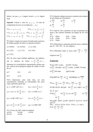 9
abaixo, em que 0θ é o ângulo inicial e 1θ é o ângulo
final.
Sugestão: Calcule o valor de fθθθ −=∆ 1
. O valor do
comprimento do arco vai ser dado por: θ∆= Rc
a-)
3
0,1 10
π
θθ === eR b-)
34
,5 10
π
θ
π
θ === eR
c-) πθ
π
θ 2
5
3
,15 10 === eR d-)
3
5
4
5
,5 10
π
θ
π
θ === eR
e-)
3
5
0,2 10
π
θθ === eR f-)
6
5
4
,3 10
π
θ
π
θ === eR
P8-) Qual o ângulo (em graus) formado pelos ponteiros
do relógio quando ele marca os seguintes horários:
a-) 10:00 h. b-) 10:30 h. c-) 12: 40 h
d-) 1:25 h e-) 3: 37 h f-) 6: 50 h
g-) 7:25 h
P9-) Os arcos cujas medidas algébricas, em radianos,
são os números da forma ,
3 4
k
x k
π π
= + ∈ ,
delimitam na circunferência trigonométrica pontos que
são vértices de um polígono regular de n lados. O valor
de n é:
a) 5 b) 6 c) 8
d) 9 e) 10
P10-) Represente, para cada item, em uma
circunferência orientada, as extremidades dos arcos
cujas expressões gerais são:
a) .90º 45º,x k k= + ∈ b) . ,
6
x k k
π
π= ± ∈
c) . ( 1) . ,
6
k
x k k
π
π= + − ∈ d) .144º,x k k= ∈
e) .45º 30º,x k k= + ∈ f) . ,
2 6
x k k
π π
= + ∈
g) . ( 1) . ,
3 3
k
x k k
π π
= + − ∈ g) .180º 30ºx k= ±
P11-) O arco de 108º, mede em radianos:
a) 0,5π b) 0,6π c) 0,4π
d) 0,7π e) 0,8π
P12-) Quantos radianos percorre o ponteiro dos minutos
de um relógio em 50 minutos?
a)
16
9
π b)
5
3
π c)
4
3
π
d)
4
2
π
e)
3
3
π
P13-) Após às 13h, a primeira vez que os ponteiros das
horas e dos minutos formarão um ângulo de 36º será
às?
a) 1h 10min b)1h 11min
c) 1h 12min d) 1h 13min
e) 1h 14min
P14-) Determinar a expressão geral dos arcos a sabendo
que 2a + 40º e 50º - 3a são côngruos.
P15-) Determine todos os arcos entre
13
5
π e
47
5
π
côngruos com
5
π
.
Gabarito
P1)(a) 120º; 3voltas (b)160º; 14voltas
(c) 4
3
π ; 126voltas (d) 9
5
π ; 2voltas (e)200º; 55voltas
(f) 6
5
π ;295voltas (g)0º;2voltas
P2)(a)900º (b) 20
3
π (c)
18
π (d)24000gd (e) 40000
π
P3) 7
36
g
M = e 35g
M
π
= P4) 18
7
m
g = e
70
m
g
π
=
P5) R$ 105,50 P6) (a)0 (b) 2
2
(c)1 (d)0,5 (e) 3
2
(f) 3 (g) 1
P7)(a)
3
π (b) 5
12
π (c) 21π (d) 25
12
π (e) 10
3
π
(f) 7
4
π
P8) (a)60º (b)45º (c)140º (d)107,5º (e)113,5º (f) 95º
(g)72,5º
P9) c P11) b P12) b P13) c P14) 2º 360º.a k= +
P15) 21 31 41
, ,
5 5 5
π π π
 