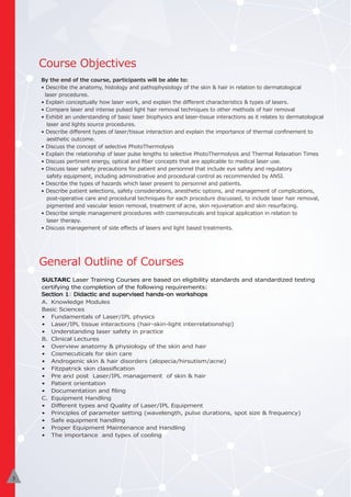 General Outline of Courses
Course Objectives
SULTARC Laser Training Courses are based on eligibility standards and standardized testing
certifying the completion of the following requirements:
Section 1: Didactic and supervised hands-on workshops
A. Knowledge Modules
Basic Sciences
• Fundamentals of Laser/IPL physics
• Laser/IPL tissue interactions (hair-skin-light interrelationship)
• Understanding laser safety in practice
B. Clinical Lectures
• Overview anatomy & physiology of the skin and hair
• Cosmecuticals for skin care
• Androgenic skin & hair disorders (alopecia/hirsutism/acne)
• Fitzpatrick skin classiﬁcation
• Pre and post Laser/IPL management of skin & hair
• Patient orientation
• Documentation and ﬁling
C. Equipment Handling
• Diﬀerent types and Quality of Laser/IPL Equipment
• Principles of parameter setting (wavelength, pulse durations, spot size & frequency)
• Safe equipment handling
• Proper Equipment Maintenance and Handling
• The importance and types of cooling
By the end of the course, participants will be able to:
• Describe the anatomy, histology and pathophysiology of the skin & hair in relation to dermatological
laser procedures.
• Explain conceptually how laser work, and explain the diﬀerent characteristics & types of lasers.
• Compare laser and intense pulsed light hair removal techniques to other methods of hair removal
• Exhibit an understanding of basic laser biophysics and laser-tissue interactions as it relates to dermatological
laser and lights source procedures.
• Describe diﬀerent types of laser/tissue interaction and explain the importance of thermal conﬁnement to
aesthetic outcome.
• Discuss the concept of selective PhotoThermolysis
• Explain the relationship of laser pulse lengths to selective PhotoThermolysis and Thermal Relaxation Times
• Discuss pertinent energy, optical and ﬁber concepts that are applicable to medical laser use.
• Discuss laser safety precautions for patient and personnel that include eye safety and regulatory
safety equipment, including administrative and procedural control as recommended by ANSI.
• Describe the types of hazards which laser present to personnel and patients.
• Describe patient selections, safety considerations, anesthetic options, and management of complications,
post-operative care and procedural techniques for each procedure discussed, to include laser hair removal,
pigmented and vascular lesion removal, treatment of acne, skin rejuvenation and skin resurfacing.
• Describe simple management procedures with cosmeceuticals and topical application in relation to
laser therapy.
• Discuss management of side eﬀects of lasers and light based treatments.
2
3
 