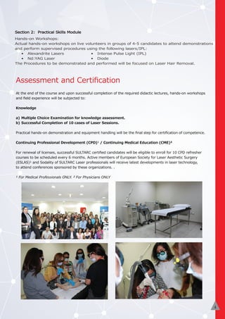 Assessment and Certiﬁcation
At the end of the course and upon successful completion of the required didactic lectures, hands-on workshops
and ﬁeld experience will be subjected to:
Knowledge
a) Multiple Choice Examination for knowledge assessment.
b) Successful Completion of 10 cases of Laser Sessions.
Practical hands-on demonstration and equipment handling will be the ﬁnal step for certiﬁcation of competence.
Continuing Professional Development (CPD)¹ / Continuing Medical Education (CME)²
For renewal of licenses, successful SULTARC certiﬁed candidates will be eligible to enroll for 10 CPD refresher
courses to be scheduled every 6 months. Active members of European Society for Laser Aesthetic Surgery
(ESLAS)¹ and Sodality of SULTARC Laser professionals will receive latest developments in laser technology,
to attend conferences sponsored by these organizations. .
¹ For Medical Professionals ONLY. ² For Physicians ONLY
3
Section 2: Practical Skills Module
Hands-on Workshops:
Actual hands-on workshops on live volunteers in groups of 4-5 candidates to attend demonstrations
and perform supervised procedures using the following lasers/IPL:
• Alexandrite Lasers • Intense Pulse Light (IPL)
• Nd:YAG Laser • Diode
The Procedures to be demonstrated and performed will be focused on Laser Hair Removal.
4
 