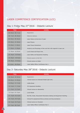 LASER COMPETENCE CERTIFICATION (LCC)
Day 1- Friday May 27 2016 - Didactic Lectureth
Activity
Day 2- Saturday May 28 2016 - Didactic Lecture
Time Activity
th
08 : 00 am – 08 : 15 am Registration
Welcome Address08 : 15 am – 08 : 30 am
08 : 30 am – 09 : 30 am Laser History & Overview of Laser
09 : 30 am – 10 : 30 am Laser Physics
10 : 30 am – 11: 30 am Laser-Tissue Interactions
11 : 30 am – 12: 30 pm Anatomy and Physiology of Skin and Hair with regards to Laser use
Lunch break and Prayer time
02 : 30 pm – 03: 30 pm Laser Safety and Equipment Handling
03 : 30 pm – 04: 30 pm
04 : 30 pm – 05: 30 pm
12 : 30 pm – 02: 30 pm
Activity
Time Activity
08 : 30 am – 09 : 00 am Registration
Clinical Lecture on Nd:YAG
09 : 00 am – 10 : 00 am
10 : 00 am – 10 : 15 am Coffee Break
10 : 15 am – 11 : 15 am
Clinical Lecture on Diode
11 : 15 am – 12: 15 pm Clinical Lecture on Alexandrite
12: 15 pm – 01: 15 pm Lunch Break
Nd:YAG, Diode, Alexandrite Parameters Setting and Equipment Handling
03 : 15 pm – 04: 15 pm Clinical Pre-assessment/Post op Advise and Documentations
04 : 15 pm – 05: 15 pm Clinical Lecture on Hirsutism
01 : 15 pm – 03: 15 pm
05 : 30 pm – 06: 30 pm
Clinical Lecture on Intensed Pulsed Light (IPL)
IPL Equipment Handling
Laser Safety Officer Certification Part 1
Laser Safety Officer Certification Part 205 : 15 pm – 06: 15 pm
5
am
 