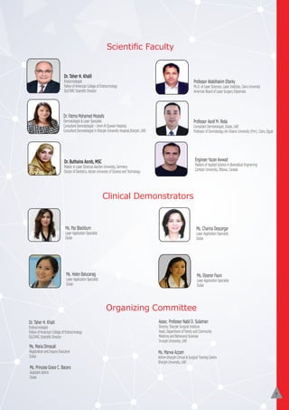 6
Scientiﬁc Faculty
Dr. Taher H. Khalil
Endocrinologist
Fellow of American College of Endrocrinology
SULTARC Scientiﬁc Director
Dr. Buthaina Asreb, MSC
Master in Laser Sciences Aachen University, Germany
Doctor of Dentistry, Ajman University of Science and Technology
Professor Asraf M. Reda
Consultant Dermatologist, Dubai, UAE
Professor of Dermatology Ain Shams University (Fmr), Cairo, Egypt
Professor Abdelhakim Eltarky
Ph.D. of Laser Sciences, Laser Institute, Cairo University
American Board of Laser Surgery Diplomate
Dr. Fatma Mohamed Mostafa
Dermatologist & Laser Specialist
Consultant Dermatologist – Umm Al Quwain Hospital,
Consultant Dermatologist in Sharjah University Hospital,Sharjah, UAE
Ms. Charina Descargar
Laser Application Specialist
Dubai
Ms. Paz Blackburn
Laser Application Specialist
Dubai
Ms. Helen Balucanag
Laser Application Specialist
Dubai
Ms. Eleanor Fauni
Laser Application Specialist
Dubai
Organizing Committee
Clinical Demonstrators
Dr. Taher H. Khalil
Endrocrinologist
Fellow of American College of Endrocrinology
SULTARC Scientiﬁc Director
Ms. Princess Grace C. Bacero
Assistant Admin
Dubai
Ms. Maria Dimacali
Registration and Inquiry Executive
Dubai
Assoc. Professor Nabil D. Sulaiman
Director, Sharjah Surgical Institure
Head, Department of Family and Community
Medicine and Behavioral Sciences
Sharjah University, UAE
Ms. Marwa Azzam
Admin-Sharjah Clinical & Surgical Training Centre
Sharjah University, UAE
Engineer Yazan Awwad
Masters of Applied Science in Biomedical Enginerring
Carleton University, Ottawa, Canada
7
 