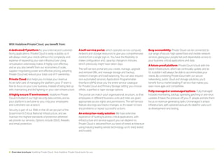 5 Overview brochure: Vodafone Private Cloud | How Vodafone Private Cloud works for you
AdedicatedITplatform for your internal and customer
facing applications. Private Cloud is easily scalable, so it
will always meet your needs without the complexity and
expense of expanding your own infrastructure. Using
virtualisation extensively makes it highly cost-effective,
and as you also benefit from our economies of scale,
supplier negotiating power and effective pricing, adopting
Private Cloud will reduce your total cost of IT ownership.
PrivateCloud also helps you increase your revenue.
As we take care of managing the platform, your IT team is
free to focus on your core business, instead of being tied up
with maintaining and fire fighting on your own infrastructure.
AhighlysecureITenvironment. Vodafone Private
Cloud is hosted in our high security data centres, and as
your platform is exclusive to you, only your employees
and customers can access it.
Security is part of our DNA; in the UK we are part of the
Government’s Critical National Infrastructure, and we
maintain the highest standards of protection wherever
we provide our services. Options include DDoS, firewalls
and email protection.
A self-service portal, which operates across compute,
network and storage resources to give you comprehensive
control from a single sign-in. You have the flexibility to
make configuration and capacity changes in minutes,
which previously might have taken days.
The self-service portal lets you create, manage, upgrade
and remove VMs, and manage storage and backup,
network changes and load balancing. You can also request
non-automated services. Application Programmable
Interfaces (APIs) show you the entire service catalogue
for Private Cloud and Primary Storage, letting you choose
offsite, superfast or tape storage options.
The portal can match your organisational structure, so that
employees in different business units and roles are given
appropriate access rights and permissions. The self-service
feature also logs and tracks changes, so it’s easier to trace
any problems or repeat successful actions.
Anenterprise-readysolution. We have extensive
experience of hosting business critical applications, with
infrastructure and service support you can depend on.
Private Cloud is delivered from our best-of-breed architecture
using industry leading vendor technology, so it’s tried, tested
and trusted.
Easyaccessibility. Private Cloud can be connected to
our range of secure, high-speed fixed and mobile network
services, giving your people fast and dependable access to
your business critical applications and data.
Afutureproofplatform. Private Cloud is built with the
latest infrastructure, which we continually update, and as
it’s scalable it will always be able to accommodate your
needs. By combining Private Cloud with our secure
networking, public cloud and storage solutions, you’ll
benefit from a market leading IT service that makes you
even more agile and competitive.
Fullymanagedorunmanagedoptions. Fully managed
includes monitoring, backup, operating patching or anti-virus
updates. It takes the pressure off your IT people and lets them
focus on revenue-generating tasks. Unmanaged is a basic
infrastructure, with optional backups. Its ideal for uses such
as development and testing.
With Vodafone Private Cloud, you benefit from:
 