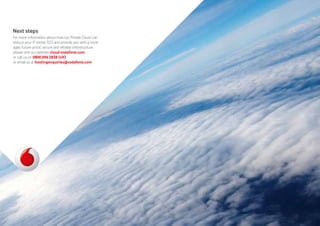 Next steps
For more information about how our Private Cloud can
reduce your IT estate TCO and provide you with a more
agile, future-proof, secure and reliable infrastructure,
please visit our website cloud.vodafone.com
or call us on 0800 096 5838 (UK)
or email us at hostingenquiries@vodafone.com
 