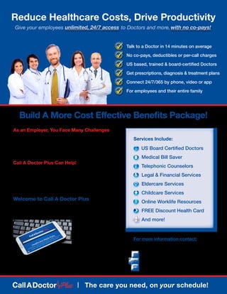 Build A More Cost Effective Benefits Package!
	 For more information contact:
As an Employer, You Face Many Challenges
	 •	 Delivering best value for minimal cost
	 •	 Adjusting to the rising cost of Healthcare
	 •	 Driving productivity and overall employee output
	 •	 Attracting and keeping the very best talent
Call A Doctor Plus Can Help!
	 •	 Reduce high-cost ER and Urgent Care visits
	 •	 Less time off needed for Doctor’s office visits
	 •	 Provides you with maximum plan design flexibility
	 •	 Lower employee’s out of pocket expenses
Welcome to Call A Doctor Plus
Call A Doctor Plus is an innovative new Healthcare program
that gives your employees and their families on-demand,
24/7 access to the
quality care they need,
when they need it.
From doctors to legal
advisors to financial
consultants, your
employees are just
a call or click away!
Call A Doctor Plus is not health insurance and does not replace your primary care physician, but is a resource
platform designed to improve wellness and lifestyle. If you have an urgent medical condition, please dial 911.
All services HIPAA compliant.
	 Talk to a Doctor in 14 minutes on average
	 No co-pays, deductibles or per-call charges
	 US based, trained & board-certified Doctors
	 Get prescriptions, diagnosis & treatment plans
	 Connect 24/7/365 by phone, video or app
	 For employees and their entire family
| The care you need, on your schedule!
Reduce Healthcare Costs, Drive Productivity
Give your employees to Doctors and more,with no co-pays!unlimited, 24/7 access
	 US Board Certified Doctors
	 Medical Bill Saver
	 Telephonic Counselors
	 Legal & Financial Services
	 Eldercare Services
	 Childcare Services
	 Online Worklife Resources
	 FREE Discount Health Card
	 And more!
Services Include:
	 Peak Performance Group
		(804) 205-5180
		 info@ppgsolutions.com
		www.getcadrplus.com/ppg
 