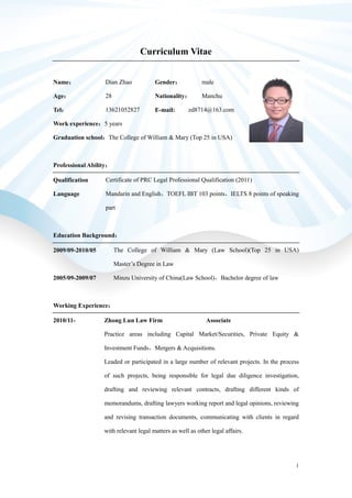 1
Curriculum Vitae
Name： Dian Zhao Gender： male
Age： 28 Nationality： Manchu
Tel： 13621052827 E-mail: zd8714@163.com
Work experience：5 years
Graduation school：The College of William & Mary (Top 25 in USA)
Professional Ability：
Qualification
Language
Certificate of PRC Legal Professional Qualification (2011)
Mandarin and English，TOEFL IBT 103 points，IELTS 8 points of speaking
part
Education Background：
2009/09-2010/05 The College of William & Mary (Law School)(Top 25 in USA)
Master’s Degree in Law
2005/09-2009/07 Minzu University of China(Law School)，Bachelor degree of law
Working Experience：
2010/11- Zhong Lun Law Firm Associate
Practice areas including Capital Market/Securities, Private Equity &
Investment Funds，Mergers & Acquisitions.
Leaded or participated in a large number of relevant projects. In the process
of such projects, being responsible for legal due diligence investigation,
drafting and reviewing relevant contracts, drafting different kinds of
memorandums, drafting lawyers working report and legal opinions, reviewing
and revising transaction documents, communicating with clients in regard
with relevant legal matters as well as other legal affairs.
 
