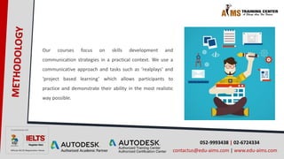 052-9993438 | 02-6724334
contactus@edu-aims.com | www.edu-aims.com
Our courses focus on skills development and
communication strategies in a practical context. We use a
communicative approach and tasks such as ‘realplays’ and
‘project based learning’ which allows participants to
practice and demonstrate their ability in the most realistic
way possible.
 