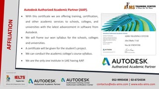 052-9993438 | 02-6724334
contactus@edu-aims.com | www.edu-aims.com
Autodesk Authorized Academic Partner (AAP).
 With this certificate we are offering training, certification,
and other academic services to schools, colleges, and
universities with the latest advancement in software from
Autodesk.
 We will frame our won syllabus for the schools, colleges
and universities.
 A certificate will be given for the student’s project.
 We can conduct the academic college’s course syllabus.
 We are the only one institute in UAE having AAP.
 