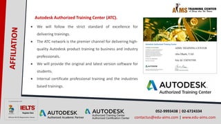 052-9993438 | 02-6724334
contactus@edu-aims.com | www.edu-aims.com
Autodesk Authorized Training Center (ATC).
 We will follow the strict standard of excellence for
delivering trainings.
 The ATC network is the premier channel for delivering high-
quality Autodesk product training to business and industry
professionals.
 We will provide the original and latest version software for
students.
 Internal certificate professional training and the industries
based trainings.
 