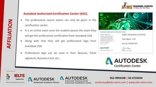 052-9993438 | 02-6724334
contactus@edu-aims.com | www.edu-aims.com
Autodesk Authorized Certification Center (ACC).
 The professional course exams can only be given in the
certification center.
 It is an online exam once the student passes the exam they
will get the professional certification from Autodesk USA.
 Along with that they will get professional logo from
Autodesk USA.
 Professional logo can be used in their Resume, Email
signature, Business Card, etc.,
 