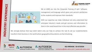 We at AIMS are into the Corporate Training of well- Software,
management and language which gives cent percent satisfaction
to the students and improves their standards.
With our expertise we make individual not only understand but
anticipate industry’s needs and get services and information to
them in the need based time in the most effective way possible.
052-9993438 | 02-6724334
contactus@edu-aims.com | www.edu-aims.com
We strongly believe that top–notch talent only can help to achieve the task & aid our students/clients
transform their business in the world where geographical boundaries are fast dissolving.
 