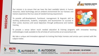 052-9993438 | 02-6724334
contactus@edu-aims.com | www.edu-aims.com
Our mission is to ensure that we have the best available talents in human
resources, latest technology and an ambient environment for our trainees and
trainers experience the true value of needed training requirement.
To provide self-development, functional, management & linguistic skill to
working professionals, students, employees and businessmen to succeed in
their career, business and social objectives through professional and realistic
training.
To provide a venue where much needed education & training programs with innovative teaching
methodologies made available to the all strata of communities at an economical rate
We take a unique and innovative approach to training that helps trainees and service users connect with the
subject matter.
 