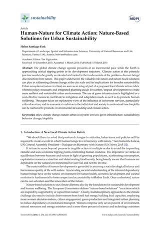 sustainability
Article
Human-Nature for Climate Action: Nature-Based
Solutions for Urban Sustainability
Helen Santiago Fink
Department of Landscape, Spatial and Infrastructure Sciences, University of Natural Resources and Life
Sciences, Vienna 1180, Austria; hsfwien@yahoo.com
Academic Editor: Tan Yigitcanlar
Received: 18 December 2015; Accepted: 1 March 2016; Published: 15 March 2016
Abstract: The global climate change agenda proceeds at an incremental pace while the Earth is
approaching critical tipping points in its development trajectory. Climate action at this pinnacle
juncture needs to be greatly accelerated and rooted in the fundamentals of the problem—human beings’
disconnection from nature. This paper underscores the valuable role nature and nature-based solutions
can play in addressing climate change at the city scale and its implications for broader sustainability.
Urban ecosystems (nature in cities) are seen as an integral part of a proposed local climate action rubric
wherein policy measures and integrated planning guide lowcarbon/impact development to create
more resilient and sustainable urban environments. The use of green infrastructure is highlighted as a
cost-effective means to contribute to mitigation and adaptation needs as well as to promote human
wellbeing. The paper takes an exploratory view of the influence of ecosystem services, particularly
cultural services, and its economics in relation to the individual and society to understand how biophilia
can be nurtured to promote environmental stewardship and climate action.
Keywords: cities; climate change; nature; urban ecosystem services; green infrastructure; sustainability;
behavior change; biophilia
1. Introduction: A New Local Climate Action Rubric
“We should bear in mind that profound changes in attitudes, behaviours and policies will be
required to create a world in which human beings live in harmony with nature.” Sam Kahamba Kutesa,
UN General Assembly President—Dialogue on Harmony with Nature (UN News 2015 [1]).
It is time to move beyond process to tangible action at multiple scales to avoid the impending
climatic and socio-economic tipping points confronting human existence. It is imperative we strike an
equilibrium between humans and nature in light of growing populations, accelerating consumption,
exploitative resource extraction and deteriorating biodiversity, being keenly aware that humans are
dependent on the natural environmental for survival and not the inverse.
The sustainability of human development is grounded in attaining a social-ecological balance and
harmonious quality of life with nature. Accelerating societal understanding of the inherent dependency
human beings have on the natural environment for human health, economic development and societal
evolution is fundamental to foster respect and accountability toMother Earth. Once understood, nature
can be our salvation and the innovation of the future.
Nature-based solutions to our climate dilemma also lay the foundations for sustainable development
and human wellbeing. The European Commission defines “nature-based solutions” “as actions which
are inspired by, supported by or copied from nature”. Clearly, multidisciplinary approaches to the climate
challenge also need to include disinvestment from fossil fuel energy, building local capacities, employing
more women decision-makers, citizen engagement, green production and integrated urban planning
to reduce dependency on motorized transport. Women comprise only seven percent of environment,
natural resources and energy ministers and a mere three percent of science and technology ministers
Sustainability 2016, 8, 254; doi:10.3390/su8030254 www.mdpi.com/journal/sustainability
 