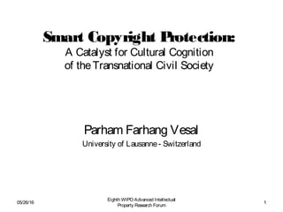 Smart Copyright Protection:
A Catalyst for Cultural Cognition
of theTransnational Civil Society
Parham Farhang Vesal
University of Lausanne- Switzerland
05/26/16
Eighth WIPO Advanced Intellectual
Property Research Forum
1
 