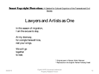 Smart Copyright Protection: A Catalyst for Cultural Cognition of theTransnational Civil
Society
Lawyersand ArtistsasOne
In thisseason of migration,
I am theexcuseto stay. 
At my doorway,
for asinglefarewell kiss,
rest your wings. 
Wewill go
together
to nest. 
* Original poem in Persian: Mehri Rahmani
* Reproduction into English: Parham Farhang Vesali
05/26/16
Eighth WIPO Advanced Intellectual
Property Research Forum
12
 