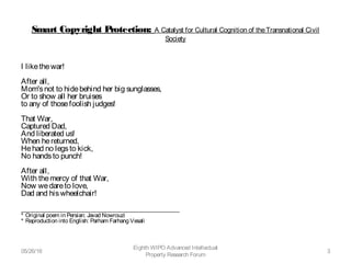 Smart Copyright Protection: A Catalyst for Cultural Cognition of theTransnational Civil
Society
I likethewar!
After all,
Mom'snot to hidebehind her big sunglasses,
Or to show all her bruises 
to any of thosefoolish judges!
That War,
Captured Dad,
And liberated us!
When hereturned,
Hehad no legsto kick,
No handsto punch!
After all,
With themercy of that War, 
Now wedareto love,
Dad and hiswheelchair!
___________________________________________
* Original poem in Persian: Javad Nowrouzi
* Reproduction into English: Parham Farhang Vesali
05/26/16
Eighth WIPO Advanced Intellectual
Property Research Forum
3
 