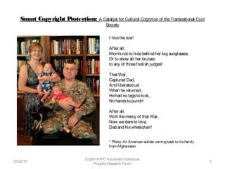 Smart Copyright Protection: A Catalyst for Cultural Cognition of theTransnational Civil
Society
05/26/16
Eighth WIPO Advanced Intellectual
Property Research Forum
5
I likethewar!
After all,
Mom'snot to hidebehind her big sunglasses,
Or to show all her bruises 
to any of thosefoolish judges!
That War,
Captured Dad,
And liberated us!
When hereturned,
Hehad no legsto kick,
No handsto punch!
After all,
With themercy of that War, 
Now wedareto love,
Dad and hiswheelchair!
* Photo: An American solider coming back to hisfamily
from Afghanistan  
 