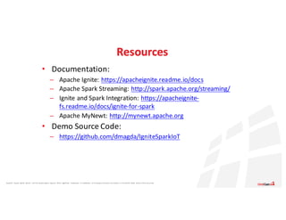 Apache®,	 Apache	 Ignite,	 Ignite®,	 and	the	 Apache	 Ignite	 logo	are	 either	 registered	 trademarks	 or	trademarks	 of	the	Apache	 Software	 Foundation	 in	the	United	 States	 and/or	other	countries.
Resources
• Documentation:
– Apache	Ignite:	https://apacheignite.readme.io/docs
– Apache	Spark	Streaming:	http://spark.apache.org/streaming/
– Ignite	and	Spark	Integration:	https://apacheignite-
fs.readme.io/docs/ignite-for-spark
– Apache	MyNewt:	http://mynewt.apache.org
• Demo	Source	Code:
– https://github.com/dmagda/IgniteSparkIoT
 