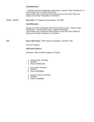Cook/Dishwasher
I Worked As A Cook & Dishwasher After School. I Learned Proper Temperatures To
Cook & Store Food in a Healthy Environment.
I Also Learned How to Wash and Clean Dishes Such as Pots, Pans, Plates and
Glasses at the Proper Temperature to Kill Germs.
03/2005 - 09/2005 Amici Cafe 1116 College Ave SE Covington, GA 30014
Cook/Dishwasher
Worked As A Cook & Dishwasher After School As My First Job. I Learned Proper
Temperatures to Cook & Store Food in a Healthy Environment.
I Also Learned How to Wash and Clean Dishes Such as Pots, Pans, Plates and
Glasses at the Proper Temperature to Kill Germs.
Education
2008 Alcovy High School, 14567 Georgia 36 Covington, GA 30014, USA
Technical Prepatory
High School Diploma
Graduated in May of 2008 and Majored in English.
References
● Jacinda Smith, Co-Worker
● Wal-Mart
● Phone: 678.906.3769
● Kevin Butler, Co-Worker
● Wal-Mart
● Phone: 4047826840
● Shaconna Branch, Co-Worker
● Wal-Mart
● Phone: 7703540969
 