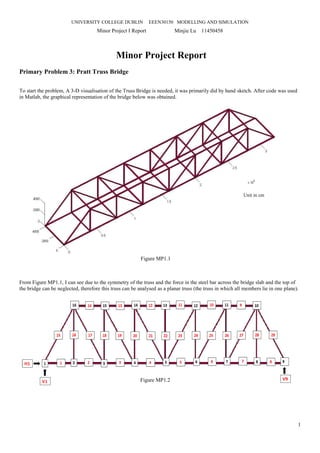 UNIVERSITY COLLEGE DUBLIN EEEN30150 MODELLING AND SIMULATION
Minor Project I Report Minjie Lu 11450458
1
Minor Project Report
Primary Problem 3: Pratt Truss Bridge
To start the problem, A 3-D visualisation of the Truss Bridge is needed, it was primarily did by hand sketch. After code was used
in Matlab, the graphical representation of the bridge below was obtained.
From Figure MP1.1, I can see due to the symmetry of the truss and the force in the steel bar across the bridge slab and the top of
the bridge can be neglected, therefore this truss can be analysed as a planar truss (the truss in which all members lie in one plane).
Figure MP1.1
Figure MP1.2
Unit in cm
 