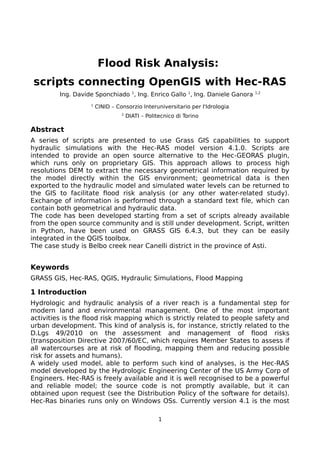Flood Risk Analysis:
scripts connecting OpenGIS with Hec-RAS
Ing. Davide Sponchiado 1
, Ing. Enrico Gallo 1
, Ing. Daniele Ganora 1,2
1
CINID – Consorzio Interuniversitario per l'Idrologia
2
DIATI – Politecnico di Torino
Abstract
A series of scripts are presented to use Grass GIS capabilities to support
hydraulic simulations with the Hec-RAS model version 4.1.0. Scripts are
intended to provide an open source alternative to the Hec-GEORAS plugin,
which runs only on proprietary GIS. This approach allows to process high
resolutions DEM to extract the necessary geometrical information required by
the model directly within the GIS environment; geometrical data is then
exported to the hydraulic model and simulated water levels can be returned to
the GIS to facilitate flood risk analysis (or any other water-related study).
Exchange of information is performed through a standard text file, which can
contain both geometrical and hydraulic data.
The code has been developed starting from a set of scripts already available
from the open source community and is still under development. Script, written
in Python, have been used on GRASS GIS 6.4.3, but they can be easily
integrated in the QGIS toolbox.
The case study is Belbo creek near Canelli district in the province of Asti.
Keywords
GRASS GIS, Hec-RAS, QGIS, Hydraulic Simulations, Flood Mapping
1 Introduction
Hydrologic and hydraulic analysis of a river reach is a fundamental step for
modern land and environmental management. One of the most important
activities is the flood risk mapping which is strictly related to people safety and
urban development. This kind of analysis is, for instance, strictly related to the
D.Lgs 49/2010 on the assessment and management of flood risks
(transposition Directive 2007/60/EC, which requires Member States to assess if
all watercourses are at risk of flooding, mapping them and reducing possible
risk for assets and humans).
A widely used model, able to perform such kind of analyses, is the Hec-RAS
model developed by the Hydrologic Engineering Center of the US Army Corp of
Engineers. Hec-RAS is freely available and it is well recognised to be a powerful
and reliable model; the source code is not promptly available, but it can
obtained upon request (see the Distribution Policy of the software for details).
Hec-Ras binaries runs only on Windows OSs. Currently version 4.1 is the most
1
 