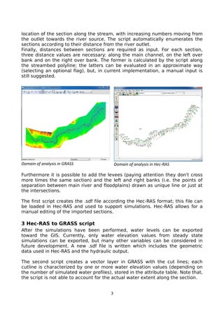 location of the section along the stream, with increasing numbers moving from
the outlet towards the river source. The script automatically enumerates the
sections according to their distance from the river outlet.
Finally, distances between sections are required as input. For each section,
three distance values are necessary: along the main channel, on the left over
bank and on the right over bank. The former is calculated by the script along
the streambed polyline; the latters can be evaluated in an approximate way
(selecting an optional flag), but, in current implementation, a manual input is
still suggested.
Furthermore it is possible to add the levees (paying attention they don't cross
more times the same section) and the left and right banks (i.e. the points of
separation between main river and floodplains) drawn as unique line or just at
the intersections.
The first script creates the .sdf file according the Hec-RAS format; this file can
be loaded in Hec-RAS and used to support simulations. Hec-RAS allows for a
manual editing of the imported sections.
3 Hec-RAS to GRASS script
After the simulations have been performed, water levels can be exported
toward the GIS. Currently, only water elevation values from steady state
simulations can be exported, but many other variables can be considered in
future development. A new .sdf file is written which includes the geometric
data used in Hec-RAS and the hydraulic output.
The second script creates a vector layer in GRASS with the cut lines; each
cutline is characterized by one or more water elevation values (depending on
the number of simulated water profiles), stored in the attribute table. Note that,
the script is not able to account for the actual water extent along the section.
3
Domain of analysis in GRASS Domain of analysis in Hec-RAS
 