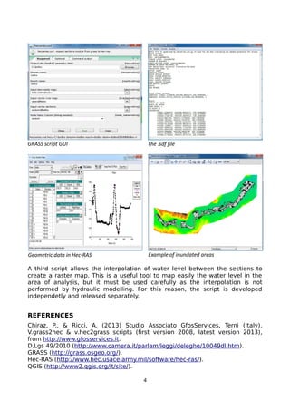 A third script allows the interpolation of water level between the sections to
create a raster map. This is a useful tool to map easily the water level in the
area of analysis, but it must be used carefully as the interpolation is not
performed by hydraulic modelling. For this reason, the script is developed
independetly and released separately.
REFERENCES
Chiraz, P., & Ricci, A. (2013) Studio Associato GfosServices, Terni (Italy).
V.grass2hec & v.hec2grass scripts (first version 2008, latest version 2013),
from http://www.gfosservices.it.
D.Lgs 49/2010 (http://www.camera.it/parlam/leggi/deleghe/10049dl.htm).
GRASS (http://grass.osgeo.org/).
Hec-RAS (http://www.hec.usace.army.mil/software/hec-ras/).
QGIS (http://www2.qgis.org/it/site/).
4
GRASS script GUI The .sdf file
Geometric data in Hec-RAS Example of inundated areas
 