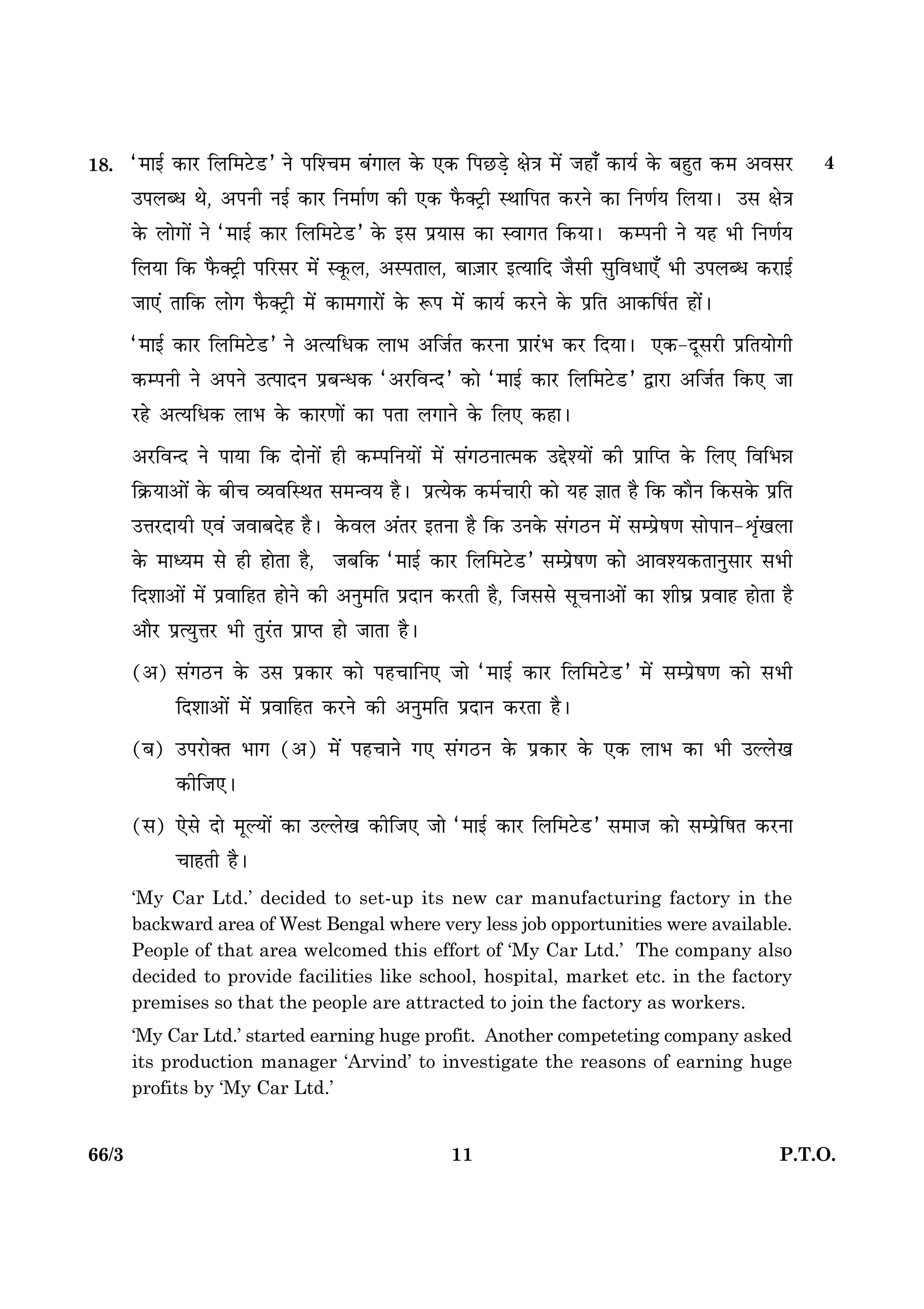 1166/3 P.T.O.
18. Ò×æ§ü ·¤æÚU çÜç×ÅðUÇUÓ Ùð Âçà¿× Õ´»æÜ ·ð¤ °·¤ çÂÀUÇ¸ð ÿæð˜æ ×ð´ Áãæ¡ ·¤æØü ·ð¤ ÕãéÌ ·¤× ¥ßâÚU
©ÂÜŽÏ Íð, ¥ÂÙè Ù§ü ·¤æÚU çÙ×æü‡æ ·¤è °·¤ Èñ¤€ÅþUè SÍæçÂÌ ·¤ÚUÙð ·¤æ çÙ‡æüØ çÜØæÐ ©â ÿæð˜æ
·ð¤ Üæð»æð´ Ùð Ò×æ§ü ·¤æÚU çÜç×ÅðUÇUÓ ·ð¤ §â ÂýØæâ ·¤æ Sßæ»Ì ç·¤ØæÐ ·¤ÂÙè Ùð Øã Öè çÙ‡æüØ
çÜØæ ç·¤ Èñ¤€ÅþUè ÂçÚUâÚU ×ð´ S·ê¤Ü, ¥SÂÌæÜ, Õæ$ÁæÚU §ˆØæçÎ Áñâè âéçßÏæ°¡ Öè ©ÂÜŽÏ ·¤ÚUæ§ü
Áæ°´ Ìæç·¤ Üæð» Èñ¤€ÅþUè ×ð´ ·¤æ×»æÚUæð´ ·ð¤ M¤Â ×ð´ ·¤æØü ·¤ÚUÙð ·ð¤ ÂýçÌ ¥æ·¤çáüÌ ãæð´Ð
Ò×æ§ü ·¤æÚU çÜç×ÅðUÇUÓ Ùð ¥ˆØçÏ·¤ ÜæÖ ¥çÁüÌ ·¤ÚUÙæ ÂýæÚ´UÖ ·¤ÚU çÎØæÐ °·¤-ÎêâÚUè ÂýçÌØæð»è
·¤ÂÙè Ùð ¥ÂÙð ©ˆÂæÎÙ ÂýÕ‹Ï·¤ Ò¥ÚUçß‹ÎÓ ·¤æð Ò×æ§ü ·¤æÚU çÜç×ÅðUÇUÓ mæÚUæ ¥çÁüÌ ç·¤° Áæ
ÚUãð ¥ˆØçÏ·¤ ÜæÖ ·ð¤ ·¤æÚU‡ææð´ ·¤æ ÂÌæ Ü»æÙð ·ð¤ çÜ° ·¤ãæÐ
¥ÚUçß‹Î Ùð ÂæØæ ç·¤ ÎæðÙæð´ ãè ·¤ÂçÙØæð´ ×ð´ â´»ÆUÙæˆ×·¤ ©gðàØæð´ ·¤è ÂýæçŒÌ ·ð¤ çÜ° çßçÖóæ
ç·ý¤Øæ¥æð´ ·ð¤ Õè¿ ÃØßçSÍÌ â×‹ßØ ãñÐ ÂýˆØð·¤ ·¤×ü¿æÚUè ·¤æð Øã ™ææÌ ãñ ç·¤ ·¤æñÙ ç·¤â·ð¤ ÂýçÌ
©žæÚUÎæØUè °ß´ ÁßæÕÎðã ãñÐ ·ð¤ßÜ ¥´ÌÚU §ÌÙæ ãñ ç·¤ ©Ù·ð¤ â´»ÆUÙ ×ð´ âÂýðá‡æ âæðÂæÙ-oë´¹Üæ
·ð¤ ×æŠØ× âð ãè ãæðÌæ ãñ, ÁÕç·¤ Ò×æ§ü ·¤æÚU çÜç×ÅðUÇUÓ âÂýðá‡æ ·¤æð ¥æßàØ·¤ÌæÙéâæÚU âÖè
çÎàææ¥æð´ ×ð´ ÂýßæçãÌ ãæðÙð ·¤è ¥Ùé×çÌ ÂýÎæÙ ·¤ÚUÌè ãñ, çÁââð âê¿Ùæ¥æð´ ·¤æ àæèƒæý Âýßæã ãæðÌæ ãñ
¥æñÚU ÂýˆØéžæÚU Öè ÌéÚ´UÌ ÂýæŒÌ ãæð ÁæÌæ ãñÐ
(¥) â´»ÆUÙ ·ð¤ ©â Âý·¤æÚU ·¤æð Âã¿æçÙ° Áæð Ò×æ§ü ·¤æÚU çÜç×ÅðUÇUÓ ×ð´ âÂýðá‡æ ·¤æð âÖè
çÎàææ¥æð´ ×ð´ ÂýßæçãÌ ·¤ÚUÙð ·¤è ¥Ùé×çÌ ÂýÎæÙ ·¤ÚUÌæ ãñÐ
(Õ) ©ÂÚUæð€Ì Öæ» (¥) ×ð´ Âã¿æÙð »° â´»ÆUÙ ·ð¤ Âý·¤æÚU ·ð¤ °·¤ ÜæÖ ·¤æ Öè ©ËÜð¹
·¤èçÁ°Ð
(â) °ðâð Îæð ×êËØæð´ ·¤æ ©ËÜð¹ ·¤èçÁ° Áæð Ò×æ§ü ·¤æÚU çÜç×ÅðUÇUÓ â×æÁ ·¤æð âÂðýçáÌ ·¤ÚUÙæ
¿æãÌè ãñÐ
‘My Car Ltd.’ decided to set-up its new car manufacturing factory in the
backward area of West Bengal where very less job opportunities were available.
People of that area welcomed this effort of ‘My Car Ltd.’ The company also
decided to provide facilities like school, hospital, market etc. in the factory
premises so that the people are attracted to join the factory as workers.
‘My Car Ltd.’ started earning huge profit. Another competeting company asked
its production manager ‘Arvind’ to investigate the reasons of earning huge
profits by ‘My Car Ltd.’
4
 