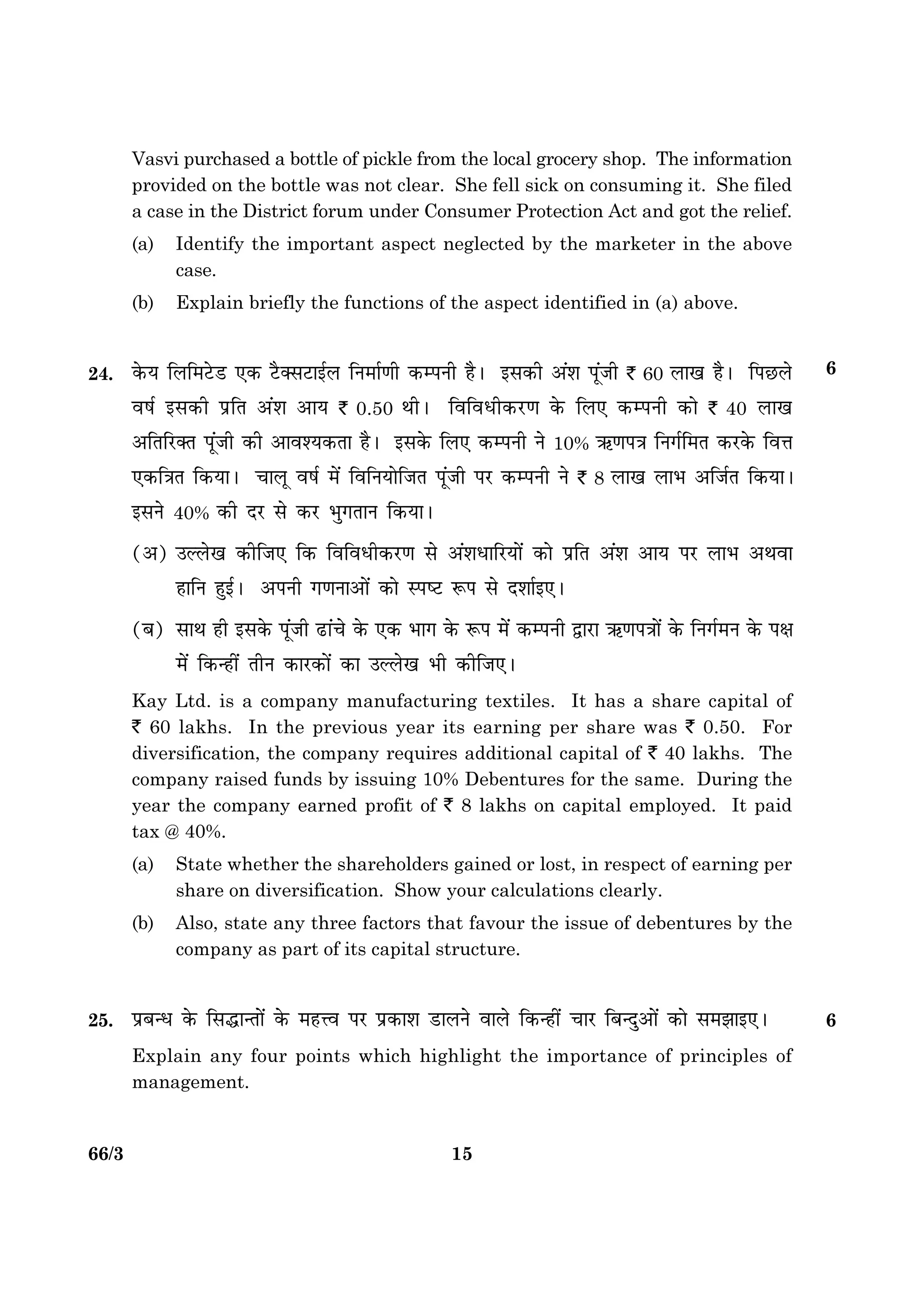 1566/3 P.T.O.
Vasvi purchased a bottle of pickle from the local grocery shop. The information
provided on the bottle was not clear. She fell sick on consuming it. She filed
a case in the District forum under Consumer Protection Act and got the relief.
(a) Identify the important aspect neglected by the marketer in the above
case.
(b) Explain briefly the functions of the aspect identified in (a) above.
24. ·ð¤Ø çÜç×ÅðUÇU °·¤ ÅñU€âÅUæ§üÜ çÙ×æü‡æè ·¤ÂÙè ãñÐ §â·¤è ¥´àæ Âê´Áè ` 60 Üæ¹ ãñÐ çÂÀUÜð
ßáü §â·¤è ÂýçÌ ¥´àæ ¥æØ ` 0.50 ÍèÐ çßçßÏè·¤ÚU‡æ ·ð¤ çÜ° ·¤ÂÙè ·¤æð ` 40 Üæ¹
¥çÌçÚU€Ì Âê´Áè ·¤è ¥æßàØ·¤Ìæ ãñÐ §â·ð¤ çÜ° ·¤ÂÙè Ùð 10% «¤‡æÂ˜æ çÙ»üç×Ì ·¤ÚU·ð¤ çßžæ
°·¤ç˜æÌ ç·¤ØæÐ ¿æÜê ßáü ×ð´ çßçÙØæðçÁÌ Â´êÁè ÂÚU ·¤ÂÙè Ùð ` 8 Üæ¹ ÜæÖ ¥çÁüÌ ç·¤ØæÐ
§âÙð 40% ·¤è ÎÚU âð ·¤ÚU Öé»ÌæÙ ç·¤ØæÐ
(¥) ©ËÜð¹ ·¤èçÁ° ç·¤ çßçßÏè·¤ÚU‡æ âð ¥´àæÏæçÚUØæð´ ·¤æð ÂýçÌ ¥´àæ ¥æØ ÂÚU ÜæÖ ¥Íßæ
ãæçÙ ãé§üÐ ¥ÂÙè »‡æÙæ¥æð´ ·¤æð SÂcÅU M¤Â âð Îàææü§°Ð
(Õ) âæÍ ãè §â·ð¤ Âê´Áè ÉUæ´¿ð ·ð¤ °·¤ Öæ» ·ð¤ M¤Â ×ð´ ·¤ÂÙè mæÚUæ «¤‡æÂ˜ææð´ ·ð¤ çÙ»ü×Ù ·ð¤ Âÿæ
×ð´ ç·¤‹ãè´ ÌèÙ ·¤æÚU·¤æð´ ·¤æ ©ËÜð¹ Öè ·¤èçÁ°Ð
Kay Ltd. is a company manufacturing textiles. It has a share capital of
` 60 lakhs. In the previous year its earning per share was ` 0.50. For
diversification, the company requires additional capital of ` 40 lakhs. The
company raised funds by issuing 10% Debentures for the same. During the
year the company earned profit of ` 8 lakhs on capital employed. It paid
tax @ 40%.
(a) State whether the shareholders gained or lost, in respect of earning per
share on diversification. Show your calculations clearly.
(b) Also, state any three factors that favour the issue of debentures by the
company as part of its capital structure.
25. ÂýÕ‹Ï ·ð¤ çâhæ‹Ìæð´ ·ð¤ ×ãžß ÂÚU Âý·¤æàæ ÇUæÜÙð ßæÜð ç·¤‹ãè´ ¿æÚU çÕ‹Îé¥æð´ ·¤æð â×Ûææ§°Ð 6
Explain any four points which highlight the importance of principles of
management.
6
 