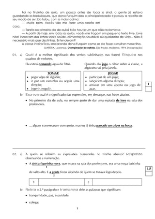 2
Foi no finzinho de aula, um pouco antes de tocar o sinal, a gente já estava
guardando os badulaques, que dona Furquim deu o principal recado e passou a receita de
seu modo de ser. Ela falou, com a maior calma:
— Muito bem. Vocês vão me fazer uma tarefa em
casa.
— Tarefa no primeiro dia de aula? Não houve um que não reclamasse.
— A partir de hoje, em todas as aulas, vocês me tragam um pequeno texto livre. Livre
não! Escrevam dez linhas sobre saúde, alimentação saudável ou qualidade de vida... Não é
necessário mais que dez linhas. Entenderam?
A classe inteira ficou encarando dona Furquim como se ela fosse a mulher maravilha.
DIAFÉRIA, Lourenço. O empinador de estrela. São Paulo: Moderna, 1994. (Adaptação)
01. a) Qual é o melhor significado dos verbos sublinhados nas frases? Risque-o nos
quadros de verbetes.
Ela estava tomando água do filtro. Quando ela joga o olhar sobre a classe, a
algazarra sai pela janela.
TOMAR
 pegar algo de alguém;
 ir por um caminho ou seguir uma
direção;
 ingerir, engolir.
JOGAR
 participar de um jogo;
 lançar em alguma direção;
 arriscar em uma aposta ou jogo de
azar.
b) Escreva qual é o significado das expressões, em destaque, nas frases abaixo.
 No primeiro dia de aula, eu sempre gosto de dar uma espiada de leve na sala dos
professores.
 ... alguns conversaram com gosto, mas eu já tinha passado um zíper na boca.
02. a) A quem se referem as expressões numeradas no trecho abaixo? Responda
observando a numeração.
 A única figurinha nova, que estava na sala dos professores, era uma moça baixinha
1
de salto alto. E a gente ficou sabendo de quem se tratava logo depois.
2
1 2
b) Releia o 2.º parágrafo e transcreva dele as palavras que significam:
 tranquilidade, paz, suavidade:
 colega:
1
1,5
 