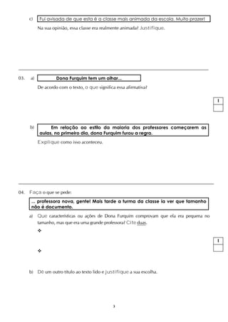 3
c) Fui avisada de que esta é a classe mais animada da escola. Muito prazer!
Na sua opinião, essa classe era realmente animada? Justifique.
03. a) Dona Furquim tem um olhar...
De acordo com o texto, o que significa essa afirmativa?
b) Em relação ao estilo da maioria dos professores começarem as
aulas, no primeiro dia, dona Furquim furou a regra.
Explique como isso aconteceu.
04. Faça o que se pede:
... professora nova, gente! Mais tarde a turma da classe ia ver que tamanho
não é documento.
a) Que características ou ações de Dona Furquim comprovam que ela era pequena no
tamanho, mas que era uma grande professora? Cite duas.


b) Dê um outro título ao texto lido e justifique a sua escolha.
1
1
 
